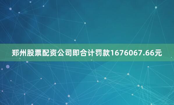 郑州股票配资公司即合计罚款1676067.66元